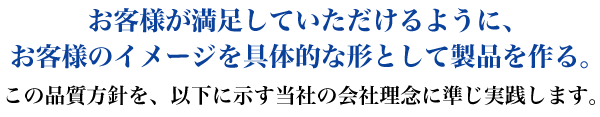 お客様が満足していただけるように、お客様のイメージを具体的な形として製品を作る。 この品質方針を、以下に示す当社の会社理念に準じ実践します。